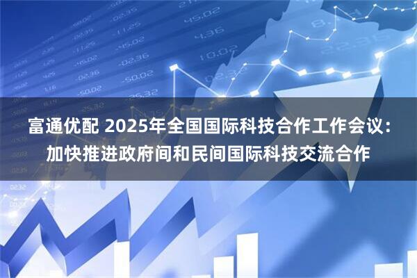 富通优配 2025年全国国际科技合作工作会议：加快推进政府间和民间国际科技交流合作