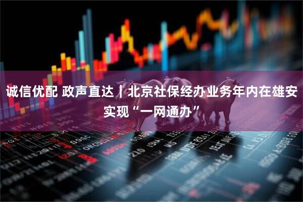 诚信优配 政声直达｜北京社保经办业务年内在雄安实现“一网通办”